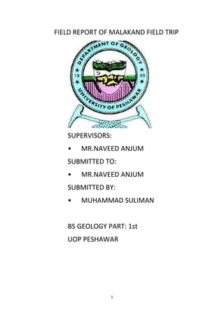 1
FIELD REPORT OF MALAKAND FIELD TRIP
SUPERVISORS:
• MR.NAVEED ANJUM
SUBMITTED TO:
• MR.NAVEED ANJUM
SUBMITTED BY:
• MUHAMMAD SULIMAN
BS GEOLOGY PART: 1st
UOP PESHAWAR
 