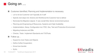 Going on …
TechEvent September 201718 15.09.2017
Customer identified; Planning and Implementation is necessary
– Lot to do but Customer can’t typically do it self
– Specify next steps incl. Actions and Workforce the Customer has to deliver
– Nominate the Migration objects  see overall SQL Server environment picture
– Planning and Engineering of Resources, Systems and High Availability
– Implementation, Setup, Configuration incl. POC, Dev, Test and Production Environment
– Migrating Instances and DBs
– Checks / Tests / implement Standards and TVDTools
Follow up…
– Expand to more Tasks and Objects
– Define further Cooperation
– Know-how transfer
– SLA’s
 