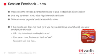 Session Feedback – now
TechEvent September 201727 15.09.2017
Please use the Trivadis Events mobile app to give feedback on each session
Use "My schedule" if you have registered for a session
Otherwise use "Agenda" and the search function
If the mobile app does not work (or if you have a Windows smartphone), use your
smartphone browser
– URL: http://trivadis.quickmobileplatform.eu/
– User name: <your_loginname> (such as “svv”)
– Password: sent by e-mail...
 