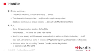 Intention
TechEvent September 20174 15.09.2017
Some suppose..
– They know what SQL Servers they have … almost
– Their operation is appropriate … until certain questions are asked
– Database Maintenance should be done … doing it with Maintenance Plans
But..
– Some things are not as good as it should be
– Performance ... Yes there are some Pain-Points
– Need to save Money and Resources so virtualization and consolidation is the Key … is it?
– New SQL Versions must come in because of Applications prerequisites (need new features)
– And what about the upcoming “General Data Protection Regulation”
 application 25. May 2018
 