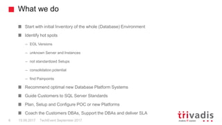 What we do
TechEvent September 20176 15.09.2017
Start with initial Inventory of the whole (Database) Environment
Identify hot spots
– EOL Versions
– unknown Server and Instances
– not standardized Setups
– consolidation potential
– find Painpoints
Recommend optimal new Database Platform Systems
Guide Customers to SQL Server Standards
Plan, Setup and Configure POC or new Platforms
Coach the Customers DBAs, Support the DBAs and deliver SLA
 