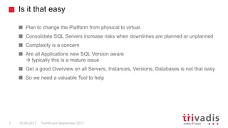 Is it that easy
TechEvent September 20177 15.09.2017
Plan to change the Platform from physical to virtual
Consolidate SQL Servers increase risks when downtimes are planned or unplanned
Complexity is a concern
Are all Applications new SQL Version aware
 typically this is a mature issue
Get a good Overview on all Servers, Instances, Versions, Databases is not that easy
So we need a valuable Tool to help
 
