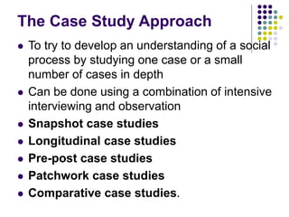 The Case Study Approach
 To try to develop an understanding of a social
process by studying one case or a small
number of cases in depth
 Can be done using a combination of intensive
interviewing and observation
 Snapshot case studies
 Longitudinal case studies
 Pre-post case studies
 Patchwork case studies
 Comparative case studies.
 