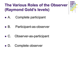 The Various Roles of the Observer
(Raymond Gold’s levels)
 A. Complete participant
 B. Participant-as-observer
 C. Observer-as-participant
 D. Complete observer
 