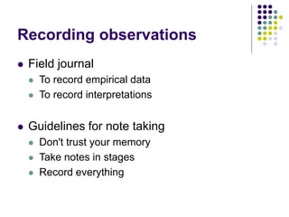 Recording observations
 Field journal
 To record empirical data
 To record interpretations
 Guidelines for note taking
 Don't trust your memory
 Take notes in stages
 Record everything
 