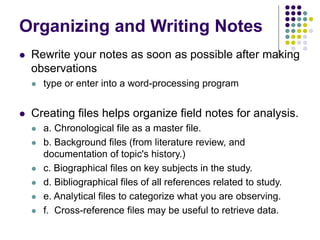 Organizing and Writing Notes
 Rewrite your notes as soon as possible after making
observations
 type or enter into a word-processing program
 Creating files helps organize field notes for analysis.
 a. Chronological file as a master file.
 b. Background files (from literature review, and
documentation of topic's history.)
 c. Biographical files on key subjects in the study.
 d. Bibliographical files of all references related to study.
 e. Analytical files to categorize what you are observing.
 f. Cross-reference files may be useful to retrieve data.
 