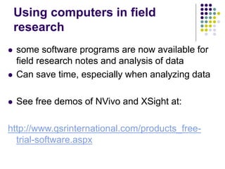 Using computers in field
research
 some software programs are now available for
field research notes and analysis of data
 Can save time, especially when analyzing data
 See free demos of NVivo and XSight at:
http://www.qsrinternational.com/products_free-
trial-software.aspx
 