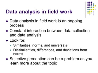 Data analysis in field work
 Data analysis in field work is an ongoing
process
 Constant interaction between data collection
and data analysis.
 Look for:
 Similarities, norms, and universals
 Dissimilarities, differences, and deviations from
norms
 Selective perception can be a problem as you
learn more about the topic
 
