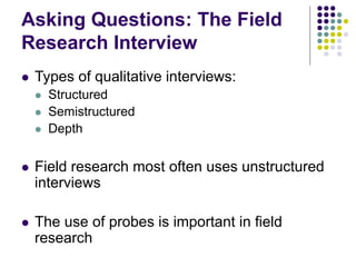 Asking Questions: The Field
Research Interview
 Types of qualitative interviews:
 Structured
 Semistructured
 Depth
 Field research most often uses unstructured
interviews
 The use of probes is important in field
research
 