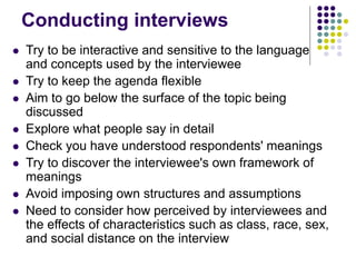 Conducting interviews
 Try to be interactive and sensitive to the language
and concepts used by the interviewee
 Try to keep the agenda flexible
 Aim to go below the surface of the topic being
discussed
 Explore what people say in detail
 Check you have understood respondents' meanings
 Try to discover the interviewee's own framework of
meanings
 Avoid imposing own structures and assumptions
 Need to consider how perceived by interviewees and
the effects of characteristics such as class, race, sex,
and social distance on the interview
 