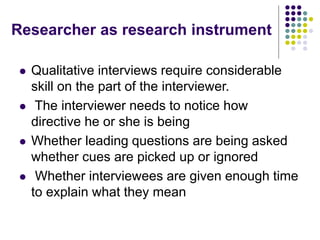 Researcher as research instrument
 Qualitative interviews require considerable
skill on the part of the interviewer.
 The interviewer needs to notice how
directive he or she is being
 Whether leading questions are being asked
whether cues are picked up or ignored
 Whether interviewees are given enough time
to explain what they mean
 