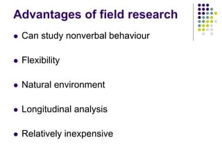 Advantages of field research
 Can study nonverbal behaviour
 Flexibility
 Natural environment
 Longitudinal analysis
 Relatively inexpensive
 