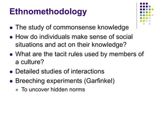 Ethnomethodology
 The study of commonsense knowledge
 How do individuals make sense of social
situations and act on their knowledge?
 What are the tacit rules used by members of
a culture?
 Detailed studies of interactions
 Breeching experiments (Garfinkel)
 To uncover hidden norms
 