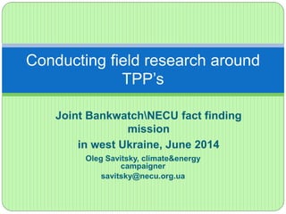 Conducting field research around 
TPP’s 
Joint BankwatchNECU fact finding 
mission 
in west Ukraine, June 2014 
Oleg Savitsky, climate&energy 
campaigner 
savitsky@necu.org.ua 
 