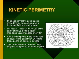 KINETIC PERIMETRY
• In kinetic perimetry, a stimulus is
moved from a non seeing area of
the visual field to a seeing area
• Procedure is repeated with use of the
same stimulus along a set of
meridians, usually spaced every 15°
• Aim is to find points in the visual field
of equal retinal sensitivity. By joining
these points an isopter is defined
• Then luminance and the size of the
target is changed to plot other isopters
 