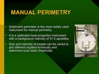 MANUAL PERIMETRY
• Goldmann perimeter is the most widely used
instrument for manual perimetry.
• It is a calibrated bowl projection instrument
with a background intensity of 31.5 apostilbs.
• Size and intensity of targets can be varied to
plot different isopters kinetically and
determine local static thresholds.
 