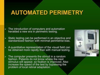 AUTOMATED PERIMETRY
 The introduction of computers and automation
heralded a new era in perimetric testing.
 Static testing can be performed in an objective and
standardized fashion with minimal perimetrist bias.
 A quantitative representation of the visual field can
be obtained more rapidly than with manual testing.
 The computer presents the stimuli in a random
fashion. Patients do not know where the next
stimulus will appear, so fixation is improved. Also
increase the speed of the test by bypassing the
problem of local retinal adaptation.
 