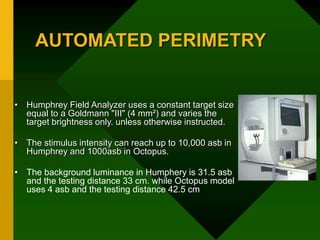 AUTOMATED PERIMETRY
• Humphrey Field Analyzer uses a constant target size
equal to a Goldmann "III" (4 mm²) and varies the
target brightness only. unless otherwise instructed.
• The stimulus intensity can reach up to 10,000 asb in
Humphrey and 1000asb in Octopus.
• The background luminance in Humphery is 31.5 asb
and the testing distance 33 cm. while Octopus model
uses 4 asb and the testing distance 42.5 cm
 