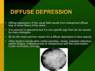 DIFFUSE DEPRESSION
• Diffuse depression of the visual field results from widespread diffuse
loss of nerve fibers of the retina.
• It is common in glaucoma but it is non specific sign that can be caused
by many etiologies.
• By far the most common reason for a diffuse depression is lens opacity.
• Other factors include other media opacities, miosis, improper refraction,
patient fatigue, inattentiveness or inexperience with the examination,
ocular anomalies, and age.
 
