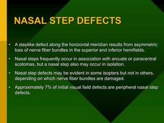 NASAL STEP DEFECTS
• A steplike defect along the horizontal meridian results from asymmetric
loss of nerve fiber bundles in the superior and inferior hemifields.
• Nasal steps frequently occur in association with arcuate or paracentral
scotomas, but a nasal step also may occur in isolation.
• Nasal step defects may be evident in some isopters but not in others,
depending on which nerve fiber bundles are damaged.
• Approximately 7% of initial visual field defects are peripheral nasal step
defects.
 