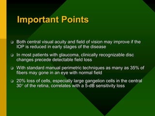 Important Points
 Both central visual acuity and field of vision may improve if the
IOP is reduced in early stages of the disease
 In most patients with glaucoma, clinically recognizable disc
changes precede detectable field loss
 With standard manual perimetric techniques as many as 35% of
fibers may gone in an eye with normal field
 20% loss of cells, especially large gangelion cells in the central
30 of the retina, correlates with a 5-dB sensitivity loss
 
