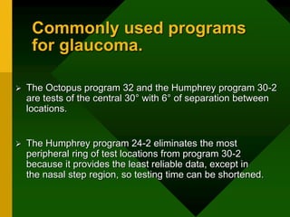 Commonly used programs
for glaucoma.
 The Octopus program 32 and the Humphrey program 30-2
are tests of the central 30° with 6° of separation between
locations.
 The Humphrey program 24-2 eliminates the most
peripheral ring of test locations from program 30-2
because it provides the least reliable data, except in
the nasal step region, so testing time can be shortened.
 