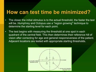 How can test time be minimized?
• The closer the initial stimulus is to the actual threshold, the faster the test
will be. Humphrey and Octopus use a "region growing" technique to
determine the starting level for each point.
• The test begins with measuring the threshold at one spot in each
quadrant of the central field. This then determines their reference hill of
vision after correcting for age and general responsiveness of the patient.
Adjacent locations are tested with appropriate starting thresholds.
 