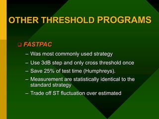 OTHER THRESHOLD PROGRAMS
 FASTPAC
– Was most commonly used strategy
– Use 3dB step and only cross threshold once
– Save 25% of test time (Humphreys).
– Measurement are statistically identical to the
standard strategy
– Trade off ST fluctuation over estimated
 
