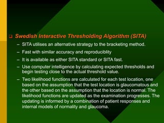  Swedish Interactive Thresholding Algorithm (SITA)
– SITA utilises an alternative strategy to the bracketing method.
– Fast with similar accuracy and reproduciblity
– It is available as either SITA standard or SITA fast.
– Use computer intelligence by calculating expected thresholds and
begin testing close to the actual threshold value.
– Two likelihood functions are calculated for each test location, one
based on the assumption that the test location is glaucomatous and
the other based on the assumption that the location is normal. The
likelihood functions are updated as the examination progresses. The
updating is informed by a combination of patient responses and
internal models of normality and glaucoma.
 