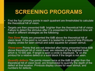 SCREENING PROGRAMS
• First the four primary points in each quadrant are thresholded to calculate
the theoretical hill of vision.
• Targets are then presented 6dB brighter than the theoretical hill of vision.
Failure to detect the stimulus after it is presented for the second time will
result in different strategies as the following:
Two Zone Points are presented the 6dB above the theoretical hill of
vision level. If the point is not seen it is tested for a second time Printouts
display circles for seen stimuli and solid squares for unseen stimuli.
Three-zone Points that are not detected after being presented twice 6dB
above theoretical hill of vision level, are retested at the brightest level
which is 10 000 asb. If target is seen a circle is displayed, "x‘ on the
printout for a relative defect or a solid block if the target is not seen.
Quantify defects The points missed twice at the 6dB brighter than the
theoretical hill of vision level, are thresholded to quantify the depth of the
defect at that location. Printouts display circles for seen stimuli, and
numbers for defects.
 