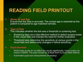 READING FIELD PRINTOUT
1. Name, ID and Age
Ensure that this data is accurate. The correct age is essential as the
patient is compared to age matched normals.
2. Type of Test
This indicates whether the test was a threshold or screening test.
• Screening tests are a fast effective method to detect suspect areas
in the visual field and indicate the need for further evaluation
• Threshold tests determine the sensitivity at various points in the
visual field and detect early changes in retinal sensitivity.
4. Pupil Diameter
– While large pupils do not affect the results significantly, miotic pupils can
induce a defect. The pupil should be at least 3mm to avoid false defects.
– Automated pupil size measurement (Humphry)
 