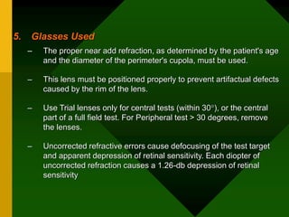 5. Glasses Used
– The proper near add refraction, as determined by the patient's age
and the diameter of the perimeter's cupola, must be used.
– This lens must be positioned properly to prevent artifactual defects
caused by the rim of the lens.
– Use Trial lenses only for central tests (within 30), or the central
part of a full field test. For Peripheral test > 30 degrees, remove
the lenses.
– Uncorrected refractive errors cause defocusing of the test target
and apparent depression of retinal sensitivity. Each diopter of
uncorrected refraction causes a 1.26-db depression of retinal
sensitivity
 