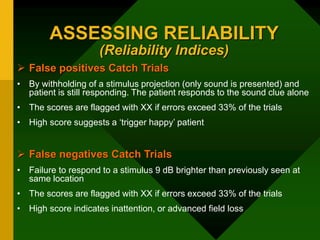 ASSESSING RELIABILITY
(Reliability Indices)
 False positives Catch Trials
• By withholding of a stimulus projection (only sound is presented) and
patient is still responding. The patient responds to the sound clue alone
• The scores are flagged with XX if errors exceed 33% of the trials
• High score suggests a ‘trigger happy’ patient
 False negatives Catch Trials
• Failure to respond to a stimulus 9 dB brighter than previously seen at
same location
• The scores are flagged with XX if errors exceed 33% of the trials
• High score indicates inattention, or advanced field loss
 