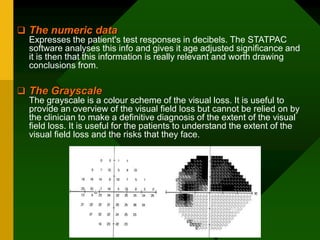  The numeric data
Expresses the patient's test responses in decibels. The STATPAC
software analyses this info and gives it age adjusted significance and
it is then that this information is really relevant and worth drawing
conclusions from.
 The Grayscale
The grayscale is a colour scheme of the visual loss. It is useful to
provide an overview of the visual field loss but cannot be relied on by
the clinician to make a definitive diagnosis of the extent of the visual
field loss. It is useful for the patients to understand the extent of the
visual field loss and the risks that they face.
 