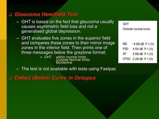  Glaucoma Hemifield Test
– GHT is based on the fact that glaucoma usually
causes asymmetric field loss and not a
generalised global depression.
– GHT evaluates five zones in the superior field
and compares these zones to their mirror image
zones in the inferior field. Then prints one of
three messages below the graytone format:
» GHT within normal limits
Outside Normal limits
Borderline
– The test is not available with tests using Fastpac
 Defect (Bebie) Curve in Octopus
 