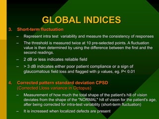 GLOBAL INDICES
3. Short-term fluctuation
– Represent intra test variability and measure the consistency of responses
– The threshold is measured twice at 10 pre-selected points. A fluctuation
value is then determined by using the difference between the first and the
second readings.
– 2 dB or less indicates reliable field
– > 3 dB indicates either poor patient compliance or a sign of
glaucomatous field loss and flagged with p values, eg. P< 0.01
4. Corrected pattern standard deviation CPSD
(Corrected Lloss variance in Octopus)
– Measurement of how much the total shape of the patient's hill of vision
deviates from the shape of the "NORMAL" hill of vision for the patient's age,
after being corrected for intra-test variability (short-term fluctuation)
– It is increased when localized defects are present
 