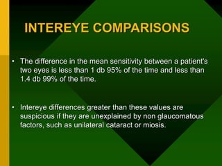 INTEREYE COMPARISONS
• The difference in the mean sensitivity between a patient's
two eyes is less than 1 db 95% of the time and less than
1.4 db 99% of the time.
• Intereye differences greater than these values are
suspicious if they are unexplained by non glaucomatous
factors, such as unilateral cataract or miosis.
 