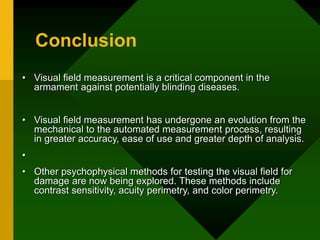 Conclusion
• Visual field measurement is a critical component in the
armament against potentially blinding diseases.
• Visual field measurement has undergone an evolution from the
mechanical to the automated measurement process, resulting
in greater accuracy, ease of use and greater depth of analysis.
•
• Other psychophysical methods for testing the visual field for
damage are now being explored. These methods include
contrast sensitivity, acuity perimetry, and color perimetry.
 