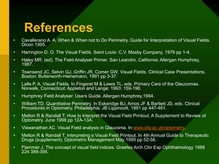 References
• Cavallerano A. A. When & When not to Do Perimetry. Guide for Interpretation of Visual Fields.
Dicon 1995.
• Harrington D. O. The Visual Fields. Saint Louis: C.V. Mosby Company, 1976 pp 1-4.
• Haley MR. (ed). The Field Analyser Primer. San Leandro, California: Allergan Humphrey,
1987.
• Townsend JC, Selvin GJ, Griffin JR, Comer GW. Visual Fields. Clinical Case Presentations.
Boston: Butterworth-Heinemann, 1991 pp 3-37.
• Lalle P. A. Visual Fields. In Fingeret M & Lewis TL, eds. Primary Care of the Glaucomas.
Norwalk, Connecticut: Appleton and Lange; 1993: 159-196.
• Humphrey Field Analyser: Users Guide. Allergan Humphrey,1994.
• William TD. Quantitative Perimetry. In Eskeridge BJ, Amos JF & Bartlett JD, eds. Clinical
Procedures in Optometry. Philadelphia: JB Lippincott, 1991 pp 447-461.
• Melton R & Randall T. How to Interpret the Visual Field Printout. A Supplement to Review of
Optometry. June 1998 pp 12A-13A.
• Viswanathan AC. Visual Field analysis in Glaucoma. In www.city.ac.uk/optometry.
• Melton R & Randall T. Interpreting a Visual Field Printout. In 4th Annual Guide to Therapeutic
Drugs (supplement). Optometric Management May 1995 pp 52-56.
• Flammer J. The concept of visual field indices. Graefes Arch Clin Exp Ophthalmology 1986
224 389-395.
 