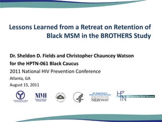 Lessons Learned from a Retreat on Retention of
            Black MSM in the BROTHERS Study

Dr. Sheldon D. Fields and Christopher Chauncey Watson
for the HPTN-061 Black Caucus
2011 National HIV Prevention Conference
Atlanta, GA
August 15, 2011
 