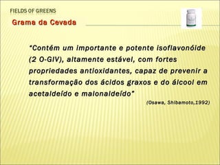 Grama da Cevada “ Contém um importante e potente isoflavonóide (2 O-GIV), altamente estável, com fortes propriedades antioxidantes, capaz de prevenir a transformação dos ácidos graxos e do álcool em acetaldeído e malonaldeído”  (Osawa, Shibamoto,1992) 