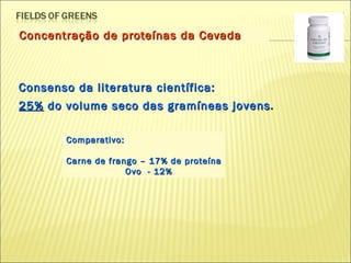 Concentração de proteínas da Cevada Consenso da literatura científica: 25%  do volume seco das gramíneas jovens . Comparativo: Carne de frango – 17% de proteína   Ovo  - 12% 
