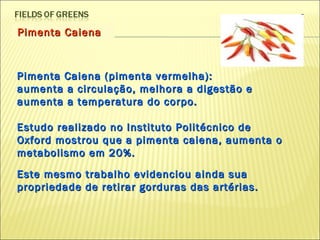 Pimenta Caiena Pimenta Caiena (pimenta vermelha):  aumenta a circulação, melhora a digestão e aumenta a temperatura do corpo.  Estudo realizado no Instituto Politécnico de Oxford mostrou que a pimenta caiena, aumenta o metabolismo em 20%.  Este mesmo trabalho evidenciou ainda sua propriedade de retirar gorduras das artérias.  