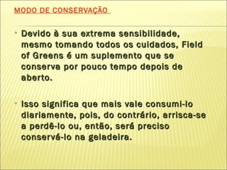 MODO DE CONSERVAÇÃO   Devido à sua extrema sensibilidade, mesmo tomando todos os cuidados, Field of Greens é um suplemento que se conserva por pouco tempo depois de aberto.  Isso significa que mais vale consumi-lo diariamente, pois, do contrário, arrisca-se a perdê-lo ou, então, será preciso conservá-lo na geladeira. 