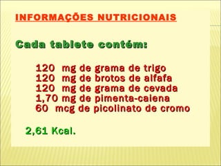 INFORMAÇÕES NUTRICIONAIS Cada tablete contém: 120  mg de grama de trigo 120  mg de brotos de alfafa 120  mg de grama de cevada 1,70 mg de pimenta-caiena   60  mcg de picolinato de cromo   2,61 Kcal. 
