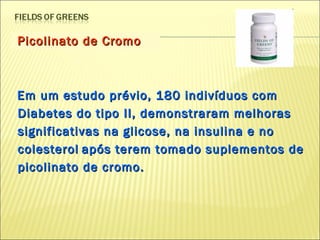 Picolinato de Cromo Em um estudo prévio, 180 indivíduos com Diabetes do tipo II, demonstraram melhoras significativas na glicose, na insulina e no colesterol   após terem tomado suplementos de picolinato de cromo. 