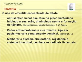 Clorofila O uso da clorofila concentrada da alfafa:  Anti-séptico bucal que atua na placa bacteriana inibindo a sua ação, diminuindo assim a formação de tártato.  (Bernard Jensen, Márcio Bontempo, A. W. Rapp).   Poder antimicrobiano e cicatrizante. Age em pacientes com sangramento gengival.  (Golberg E. L.)  Melhorar o sistema circulatório, regulariza o sistema intestinal, combate os radicais livres, etc.  