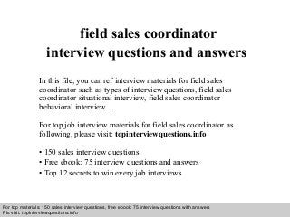 Interview questions and answers – free download/ pdf and ppt file
field sales coordinator
interview questions and answers
In this file, you can ref interview materials for field sales
coordinator such as types of interview questions, field sales
coordinator situational interview, field sales coordinator
behavioral interview…
For top job interview materials for field sales coordinator as
following, please visit: topinterviewquestions.info
• 150 sales interview questions
• Free ebook: 75 interview questions and answers
• Top 12 secrets to win every job interviews
For top materials: 150 sales interview questions, free ebook: 75 interview questions with answers
Pls visit: topinterviewquesitons.info
 