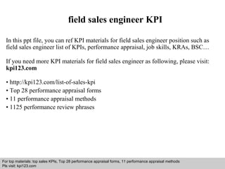 field sales engineer KPI 
In this ppt file, you can ref KPI materials for field sales engineer position such as 
field sales engineer list of KPIs, performance appraisal, job skills, KRAs, BSC… 
If you need more KPI materials for field sales engineer as following, please visit: 
kpi123.com 
• http://kpi123.com/list-of-sales-kpi 
• Top 28 performance appraisal forms 
• 11 performance appraisal methods 
• 1125 performance review phrases 
For top materials: top sales KPIs, Top 28 performance appraisal forms, 11 performance appraisal methods 
Pls visit: kpi123.com 
Interview questions and answers – free download/ pdf and ppt file 
 