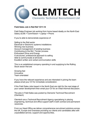 Field Sales Job in Rail Ref 1211-14

Field Sales Engineer job working from home based ideally on the North East
Salary c£35k + Commission + Laptop + Phone

If you’re able to demonstrate experience of

Selling to the Rail sector
Electrical or Electronic systems installations
Winning new business
Account management of existing business
Contributing to the Bid / Tender process
Enthusiasm Drive and Energy
A structured, professional approach to selling
Able to communicate at all levels
Excellent written and verbal communication skills

This is an established company operating in and supplying to the Rolling
Stock sector that are

Growing fast
Innovative
Team orientated

If you have the relevant experience and are interested in joining the team
please email your CV for immediate consideration.

If the Field Sales Jobs based in the North East are right for the next stage of
your career development then email your CV for an initial informal discussion.

The jobs in Field Sales was posted by Clements Technical Recruitment
(Clemtech)

Clemtech are a Technical Recruitment Agency specialising in placing
engineering, technical and office support staff in both contract and permanent
vacancies.

From our Head Office we deliver comprehensive recruitment solutions across
the UK, Europe and Overseas providing our clients and candidates alike with
unparalleled service, support and opportunities.
 